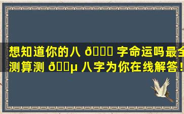 想知道你的八 🐟 字命运吗最全测算测 🌵 八字为你在线解答！